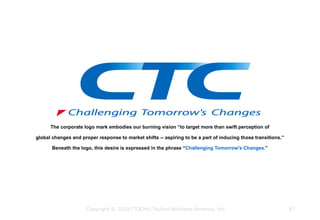 The corporate logo mark embodies our burning vision “to target more than swift perception of
global changes and proper response to market shifts -- aspiring to be a part of inducing those transitions.”
Beneath the logo, this desire is expressed in the phrase “Challenging Tomorrow's Changes.”
Copyright © 2018 ITOCHU Techno-Solutions America, Inc. 67
 