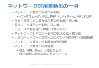 ネットワーク運⽤⾃動化の⼀例
• ネットワーク装置の設定の⾃動化
• インタフェース, ACL, BGP, Route Policy, MPLS LSP
• 作業⼿順書における作成⼯程の⾃動化・省⼒化
• 監視ツール運⽤の⾃動化・省⼒化
• リソース情報管理のDB化・脱Excel化
• ネットワークトポロジー管理の⾒える化・省⼒化
• ⼤量のネットワーク装置へのコマンド同時実⾏・情報取得
• ネットワーク障害の⾃動検知/⾃動復旧
• ネットワーク装置の機能強化
• CLI、API、Routing機能などの
⾃社運⽤に最適な形にカスタマイズ
7Copyright © 2018 ITOCHU Techno-Solutions America, Inc.
 