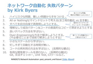 ネットワーク⾃動化 失敗パターン
by Kirk Byers
1. ハイリスクな問題、難しい問題から⼿をつける 。
2. All or Nothingなマインドセットで考える(全⼯程⾃動化 vs 全⼿動)
3. すべてを⾃分⾃⾝で再発明しようとする。
4. 理解なしで成功パターン&コードの表⾯的なコピーで済ませようとする
5. 良いデバッグ⽅法を学ばない。
6. Over-Engineeringな⽅法で解決しようとする。
(不必要なことまで技術で解決しようとする)
7. ⼩さなスケールから学ばない。
8. 忙しすぎて⾃動化する時間が無い。
9. コードの再利⽤の⽅法を学ばない。 (⻑期的な観点)
10. 有⽤な開発者ツールを使わない。 (⻑期的な観点)
Git, ⽂法チェッカー, Unit Test, CIツールなど。
8
NANOG71:Network	Automation:	past,	present,	and	future	( Slide,	Movie)
低リスクな問題、
簡単な問題からはじめる！
既存のライブラリや
フレームワークを活⽤！
無くしても問題がない
⼯程なのでは？
 