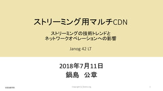 ストリーミング用マルチCDN
ストリーミングの技術トレンドと
ネットワークオペレーションへの影響
Janog 42 LT
2018年7月11日
鍋島 公章
1Copyright (c) kosho.orgV20180705
 