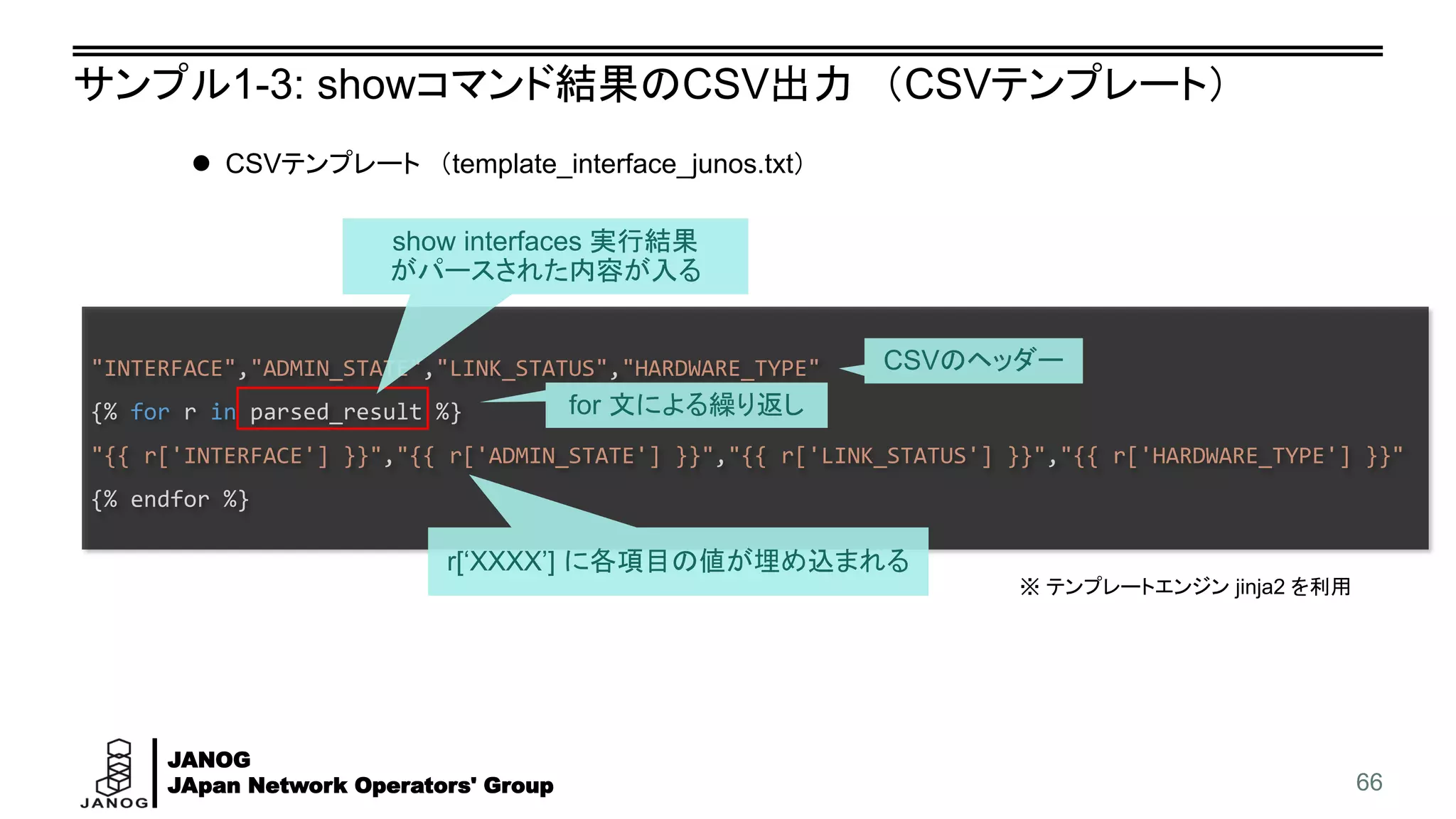 JANOG
JApan Network Operators' Group
"INTERFACE","ADMIN_STATE","LINK_STATUS","HARDWARE_TYPE"
{% for r in parsed_result %}
"{{ r['INTERFACE'] }}","{{ r['ADMIN_STATE'] }}","{{ r['LINK_STATUS'] }}","{{ r['HARDWARE_TYPE'] }}"
{% endfor %}
サンプル1-3: showコマンド結果のCSV出力 （CSVテンプレート）
66
⚫ CSVテンプレート （template_interface_junos.txt）
show interfaces 実行結果
がパースされた内容が入る
CSVのヘッダー
for 文による繰り返し
r[‘XXXX’] に各項目の値が埋め込まれる
※ テンプレートエンジン jinja2 を利用
 