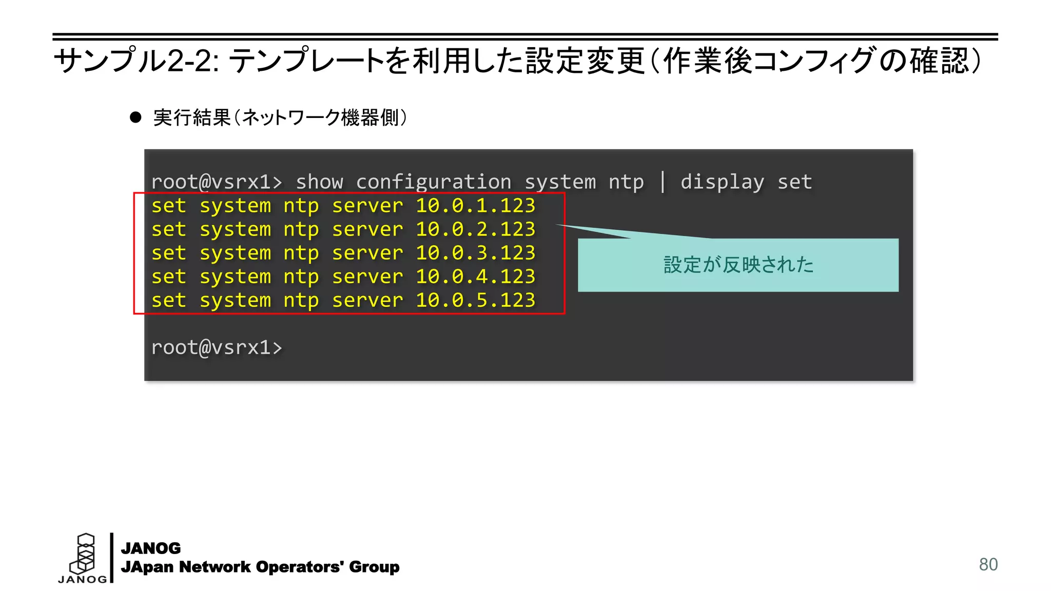 JANOG
JApan Network Operators' Group
サンプル2-2: テンプレートを利用した設定変更（作業後コンフィグの確認）
80
root@vsrx1> show configuration system ntp | display set
set system ntp server 10.0.1.123
set system ntp server 10.0.2.123
set system ntp server 10.0.3.123
set system ntp server 10.0.4.123
set system ntp server 10.0.5.123
root@vsrx1>
⚫ 実行結果（ネットワーク機器側）
設定が反映された
 