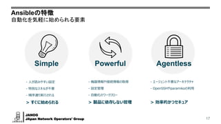 JANOG
JApan Network Operators' Group
Ansibleの特徴
自動化を気軽に始められる要素
17
Simple Powerful Agentless
- 人が読みやすい設定
- 特別なスキルが不要
- 順序通り実行される
> すぐに始められる
- 機器情報や接続情報の取得
- 設定管理
- 自動化のワークフロー
> 製品に依存しない管理
- エージェント不要なアーキテクチャ
- OpenSSHやparamikoの利用
> 効率的かつセキュア
 