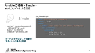 JANOG
JApan Network Operators' Group
Ansibleの特徴 - Simple -
YAMLファイルによる記述
18
Ios_command.yml
- name: run multiple commands
hosts: ios01
tasks:
- name: show version and show interfaces
ios_command:
commands:
- show version
- show interfaces
Simple
コーディングではなく、手順書の
延長としての書式を重視
・ yaml ain't markup languageの略
・ 一般的な拡張子は 「.yml」
・ 構造化データの表現方法
・ 仕様を処理する実装が別途必要
 