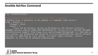 JANOG
JApan Network Operators' Group
Ansible Ad-Hoc Command
34
$ ls ./inventory/hosts
[Usage] ansible <Target Host> -i <Inventory Files> -m <Module>
$ ansible cisco -i inventory -m ios_command -a "commands='show version'"
csr01 | SUCCESS => {
"changed": false,
"stdout": [
"Cisco IOS XE Software, Version 16.04.01¥nCisco IOS Software [Everest],
CSR1000V Software (X86_64_LINUX_IOSD-UNIVERSALK9-M), Version 16.4.1, RELEASE SOFTWARE
(fc3)¥nTechnical Support: http://www.cisco.com/techsupport¥nCopyright (c) 1986-2016 by
Cisco Systems, Inc.¥nCompiled Wed 30-Nov-16 22:13 by mcpre¥n¥n¥nCisco IOS-XE software,
Copyright (c) 2005-2016 by cisco Systems, Inc.¥nAll rights reserved. Certain
components of Cisco IOS-XE software are¥nlicensed
 