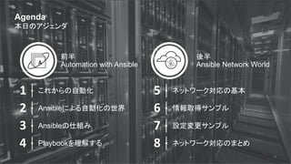 JANOG
JApan Network Operators' Group
Agenda
本日のアジェンダ
4
1
2
3
4
これからの自動化
Ansibleによる自動化の世界
Ansibleの仕組み
Playbookを理解する
5
6
7
8
ネットワーク対応の基本
情報取得サンプル
設定変更サンプル
ネットワーク対応のまとめ
前半
Automation with Ansible
後半
Ansible Network World
 