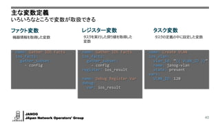 JANOG
JApan Network Operators' Group
主な変数定義
いろいろなところで変数が取扱できる
40
ファクト変数
機器情報を取得した変数
レジスター変数
タスクを実行した戻り値を取得した
変数
タスク変数
タスクの定義の中に設定した変数
- name: Gather IOS Facts
ios_facts:
gather_subset:
- config
- name: Gather IOS Facts
ios_facts:
gather_subset:
- config
register: ios_result
- name: Debug Register Var
debug:
var: ios_result
- name: Create VLAN
ios_vlan:
vlan_id: “{{ VLAN_ID }}”
name: janog-vlan
state: present
vars:
VLAN_ID: 120
 
