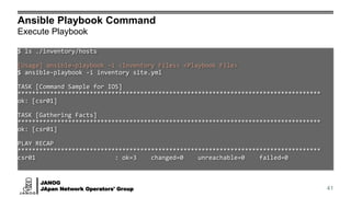 JANOG
JApan Network Operators' Group
Ansible Playbook Command
Execute Playbook
41
$ ls ./inventory/hosts
[Usage] ansible-playbook -i <Inventory Files> <Playbook File>
$ ansible-playbook -i inventory site.yml
TASK [Command Sample for IOS]
************************************************************************************
ok: [csr01]
TASK [Gathering Facts]
************************************************************************************
ok: [csr01]
PLAY RECAP
************************************************************************************
csr01 : ok=3 changed=0 unreachable=0 failed=0
 