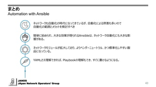 JANOG
JApan Network Operators' Group
まとめ
Automation with Ansible
43
ネットワークも自動化の時代になってきているが、自動化による弊害も多いので
自動化の範囲とメリットを検討すべき
簡単に始められ、大きな効果が得られるAnsibleは、ネットワーク自動化にも大きな影
響がある。
ネットワークモジュールが拡大しており、よりベンダーニュートラル、かつ標準化しやすい製
品になっている。
YAMLさえ理解できれば、Playbookの理解もでき、すぐに書けるようになる。
 