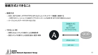 JANOG
JApan Network Operators' Group
接続方式とできること
– 接続方式
– SSH、NETCONF、HTTP/HTTPS（API）などによってネットワーク機器に接続する
– 利用するモジュールによっては追加ライブラリのインストールが必要（例：NETCONFの場合はncclient）
– エージェントレスアーキテクチャならでは
– できること（例）
– 参照（show）コマンドの実行による情報取得
– 設定コマンドの実行による設定追加・変更・削除
45
【接続方式】
SSH
NETCONF
HTTP/HTTPS
show xxxx
set xxx
 