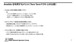 JANOG
JApan Network Operators' Group
Ansible を利用するメリット（Tera Termマクロ との比較）
– Ansible の他の機能と連携しやすい
– 例:
– コマンド出力結果を copy モジュールに渡して、ファイルに保存
– テンプレート機能を利用して、コンフィグを生成して投入
– 監視サーバーに登録されているホスト情報を接続に利用
– ログインやモード変更の処理を簡略化できる
– 認証情報を定義しておくだけで自動でログイン、ログアウト
– 設定系モジュールであれば暗黙的にコンフィグレーションモードへ移行
– コマンド投入エラーを標準で検出できる
– エラーの検出処理がAnsible モジュールに組み込まれている
– 自前で「どのようなプロンプトが返ってきたら正常か」という指定は不要
47
 