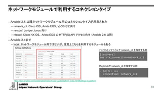 JANOG
JApan Network Operators' Group
ネットワークモジュールで利用するコネクションタイプ
– Ansible 2.5 以降ネットワークモジュール用のコネクションタイプが用意された
– network_cli: Cisco IOS、Arista EOS、VyOS など向け
– netconf: Juniper Junos 向け
– httpapi: Cisco NX-OS、 Arista EOS の HTTP(S) API アクセス向け （Ansible 2.6 以降）
– Ansible 2.4まで
– local: ネットワークモジュール用ではないが、性質上こちらを利用するモジュールもある
49
インベントリファイルで network_cli を指定する例
[ios:vars]
ansible_connection=network_cli
- hosts: ios
connection: network_cli
Playbookで network_cli を指定する例
https://docs.ansible.com/ansible/latest/network/user_guide/platform_index.html#settings-by-platform
 