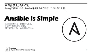 JANOG
JApan Network Operators' Group
本日お伝えしたいこと
Janogに参加したら、Ansibleを使えるようになったというお土産
5
Ansibleはネットワーク機器にも使え、
シンプルで導入コストが低く、
様々なプラットフォームに対応している。
Ansible is Simple
 