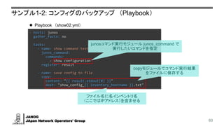JANOG
JApan Network Operators' Group
サンプル1-2: コンフィグのバックアップ （Playbook）
60
- hosts: junos
gather_facts: no
tasks:
- name: show command test
junos_command:
commands:
- show configuration
register: result
- name: save config to file
copy:
content: "{{ result.stdout[0] }}"
dest: "show_config_{{ inventory_hostname }}.txt"
⚫ Playbook （show02.yml）
junosコマンド実行モジュール junos_command で
実行したいコマンドを指定
copyモジュールでコマンド実行結果
をファイルに保存する
ファイル名に名インベントリ名
（ここではIPアドレス）を含ませる
 