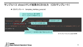 JANOG
JApan Network Operators' Group
"INTERFACE","ADMIN_STATE","LINK_STATUS","HARDWARE_TYPE"
{% for r in parsed_result %}
"{{ r['INTERFACE'] }}","{{ r['ADMIN_STATE'] }}","{{ r['LINK_STATUS'] }}","{{ r['HARDWARE_TYPE'] }}"
{% endfor %}
サンプル1-3: showコマンド結果のCSV出力 （CSVテンプレート）
66
⚫ CSVテンプレート （template_interface_junos.txt）
show interfaces 実行結果
がパースされた内容が入る
CSVのヘッダー
for 文による繰り返し
r[‘XXXX’] に各項目の値が埋め込まれる
※ テンプレートエンジン jinja2 を利用
 