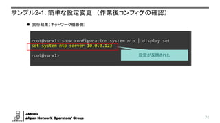 JANOG
JApan Network Operators' Group
サンプル2-1: 簡単な設定変更 （作業後コンフィグの確認）
74
root@vsrx1> show configuration system ntp | display set
set system ntp server 10.0.0.123
root@vsrx1>
⚫ 実行結果（ネットワーク機器側）
設定が反映された
 