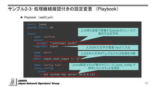 JANOG
JApan Network Operators' Group
サンプル2-3: 処理継続確認付きの設定変更 （Playbook）
83
- hosts: junos
gather_facts: no
tasks:
- name: confirm
pause:
prompt: "continue? [y/N]"
register: input
- name: abort
fail:
when: input.user_input != "y"
- name: config test
junos_config:
lines:
- set system ntp server 10.0.0.123
⚫ Playbook （set03.yml）
Junos設定コマンド実行モジュール junos_config で
設定したいコマンドを指定
入力された文字が「y」でなければ処理を中断
入力待ち状態で待機するpauseモジュールで
表示する文字列
入力された文字が変数 input に入る
 