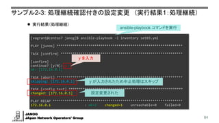 JANOG
JApan Network Operators' Group
サンプル2-3: 処理継続確認付きの設定変更 （実行結果1：処理継続）
84
[vagrant@centos7 janog]$ ansible-playbook -i inventory set03.yml
PLAY [junos] ***************************************************************
TASK [confirm] *************************************************************
[confirm]
continue? [y/N]: y
ok: [172.16.0.1]
TASK [abort] ***************************************************************
skipping: [172.16.0.1]
TASK [config test] *********************************************************
changed: [172.16.0.1]
PLAY RECAP *****************************************************************
172.16.0.1 : ok=2 changed=1 unreachable=0 failed=0
⚫ 実行結果（処理継続）
設定変更された
ansible-playbook コマンドを実行
y を入力
y が入力されたため中止処理はスキップ
 