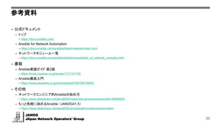 JANOG
JApan Network Operators' Group
参考資料
– 公式ドキュメント
– トップ
– https://docs.ansible.com/
– Ansible for Network Automation
– https://docs.ansible.com/ansible/latest/network/index.html
– ネットワークモジュール一覧
– https://docs.ansible.com/ansible/latest/modules/list_of_network_modules.html
– 書籍
– Ansible実践ガイド 第2版
– https://book.impress.co.jp/books/1117101100
– Ansible徹底入門
– https://www.shoeisha.co.jp/book/detail/9784798149943
– その他
– ネットワークエンジニア的Ansibleの始め方
– https://www.slideshare.net/akira6592/networkengineermeetsansible-85889620
– もっと気軽に始めるAnsible （JANOG41.5）
– https://www.slideshare.net/akira6592/ansibleadhocnetworkautomation
88
 