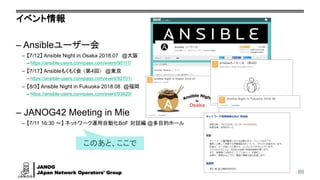 JANOG
JApan Network Operators' Group
イベント情報
– Ansibleユーザー会
– 【7/12】 Ansible Night in Osaka 2018.07 @大阪
– https://ansible-users.connpass.com/event/90117/
– 【7/17】 Ansibleもくもく会 （第4回） @東京
– https://ansible-users.connpass.com/event/92701/
– 【8/3】 Ansible Night in Fukuoka 2018.08 @福岡
– https://ansible-users.connpass.com/event/93620/
– JANOG42 Meeting in Mie
– 【7/11 16:30 ～】 ネットワーク運用自動化BoF 対話編 @多目的ホール
89
このあと、ここで
 