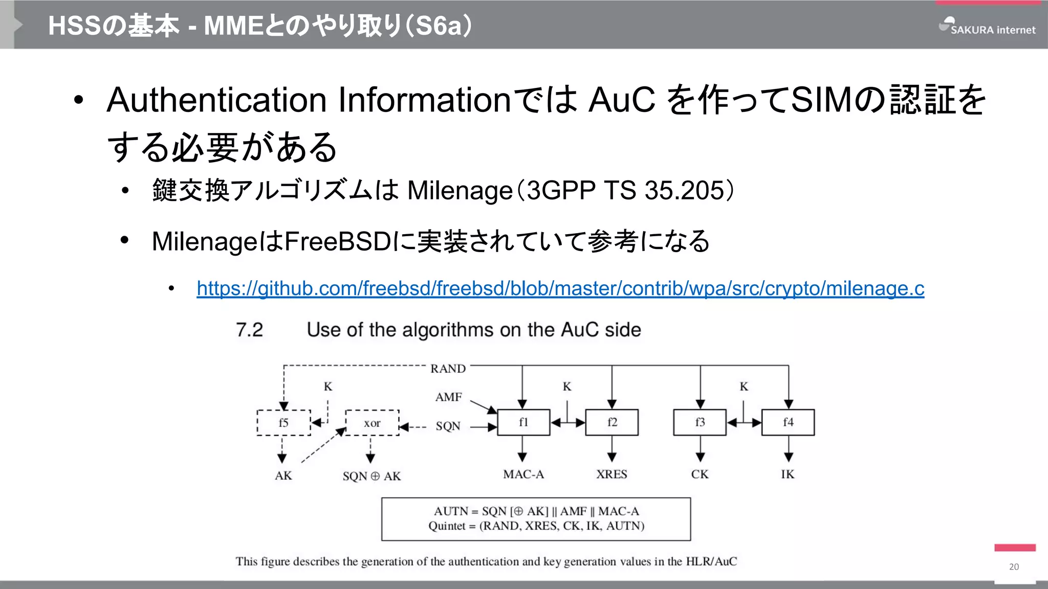 HSSの基本 - MMEとのやり取り（S6a）
• Authentication Informationでは AuC を作ってSIMの認証を
する必要がある
• 鍵交換アルゴリズムは Milenage（3GPP TS 35.205）
• MilenageはFreeBSDに実装されていて参考になる
• https://github.com/freebsd/freebsd/blob/master/contrib/wpa/src/crypto/milenage.c
20
 