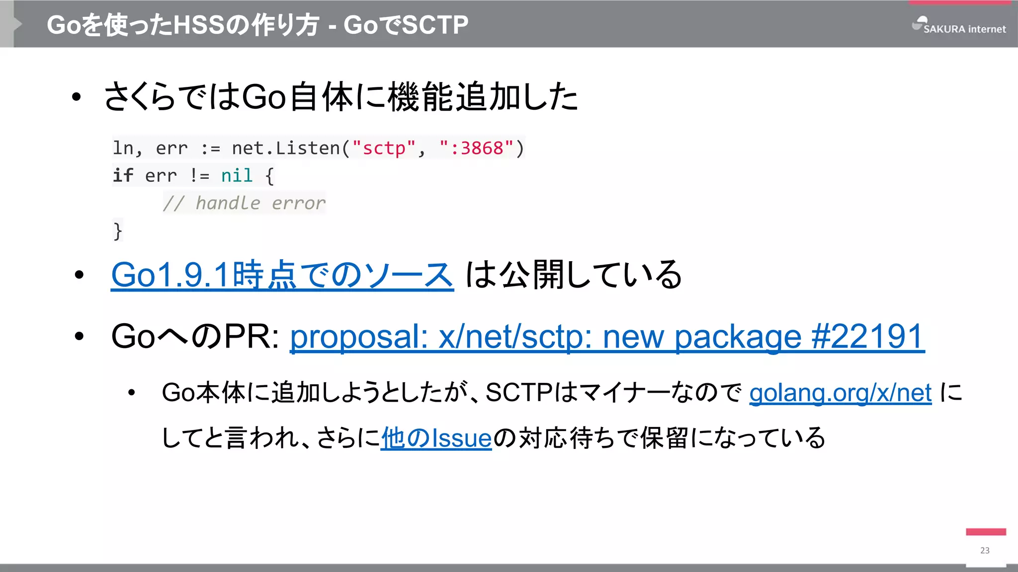 Goを使ったHSSの作り方 - GoでSCTP
• さくらではGo自体に機能追加した
• Go1.9.1時点でのソース は公開している
• GoへのPR: proposal: x/net/sctp: new package #22191
• Go本体に追加しようとしたが、SCTPはマイナーなので golang.org/x/net に
してと言われ、さらに他のIssueの対応待ちで保留になっている
23
ln, err := net.Listen("sctp", ":3868")
if err != nil {
// handle error
}
 