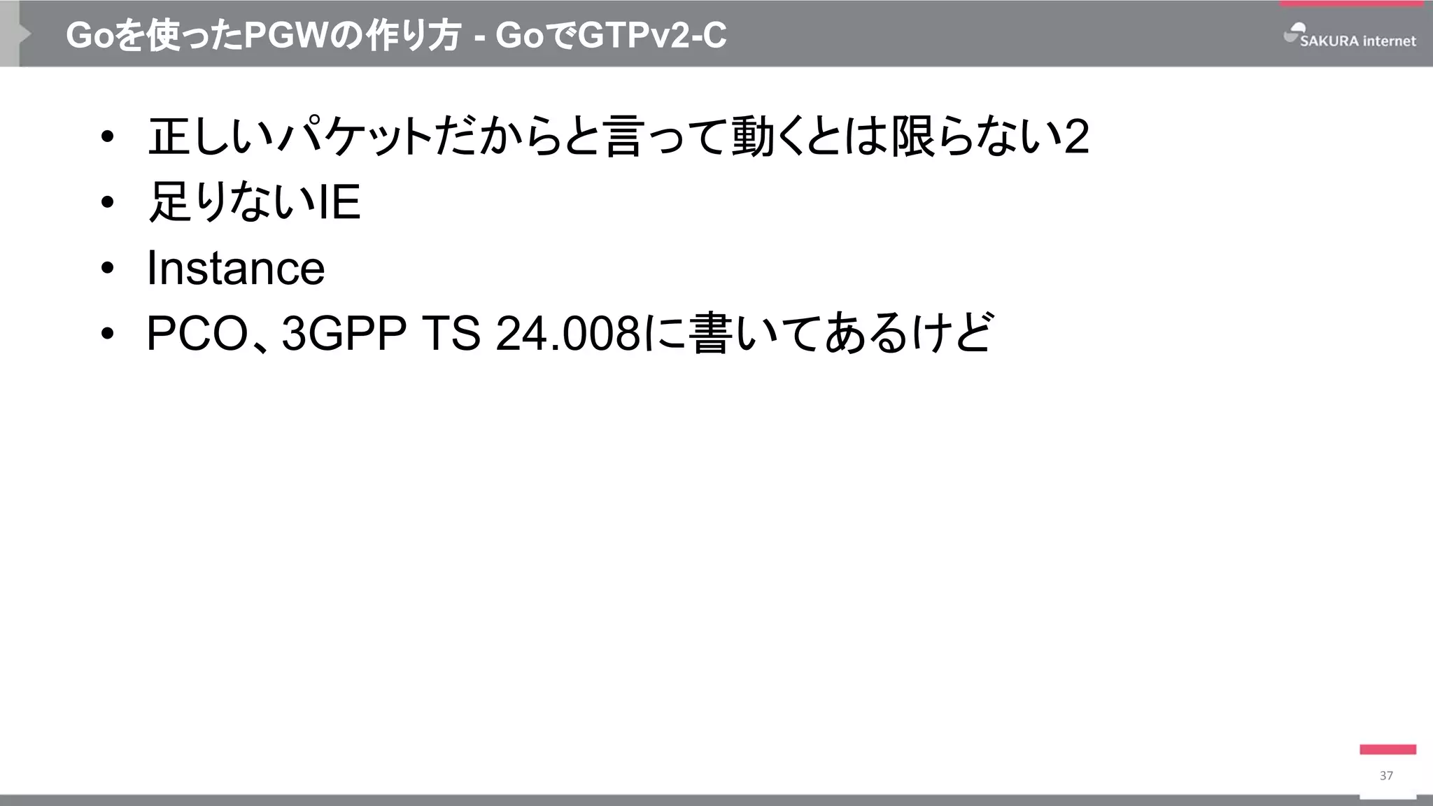 Goを使ったPGWの作り方 - GoでGTPv2-C
• 正しいパケットだからと言って動くとは限らない2
• 足りないIE
• Instance
• PCO、3GPP TS 24.008に書いてあるけど
37
 
