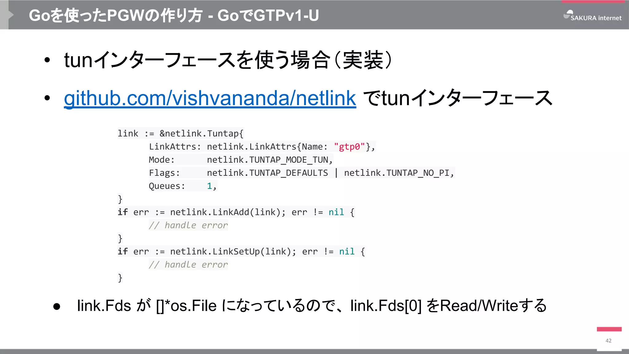Goを使ったPGWの作り方 - GoでGTPv1-U
• tunインターフェースを使う場合（実装）
• github.com/vishvananda/netlink でtunインターフェース
42
link := &netlink.Tuntap{
LinkAttrs: netlink.LinkAttrs{Name: "gtp0"},
Mode: netlink.TUNTAP_MODE_TUN,
Flags: netlink.TUNTAP_DEFAULTS | netlink.TUNTAP_NO_PI,
Queues: 1,
}
if err := netlink.LinkAdd(link); err != nil {
// handle error
}
if err := netlink.LinkSetUp(link); err != nil {
// handle error
}
● link.Fds が []*os.File になっているので、 link.Fds[0] をRead/Writeする
 
