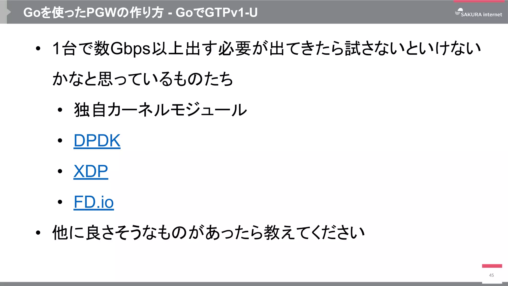 Goを使ったPGWの作り方 - GoでGTPv1-U
• 1台で数Gbps以上出す必要が出てきたら試さないといけない
かなと思っているものたち
• 独自カーネルモジュール
• DPDK
• XDP
• FD.io
• 他に良さそうなものがあったら教えてください
45
 