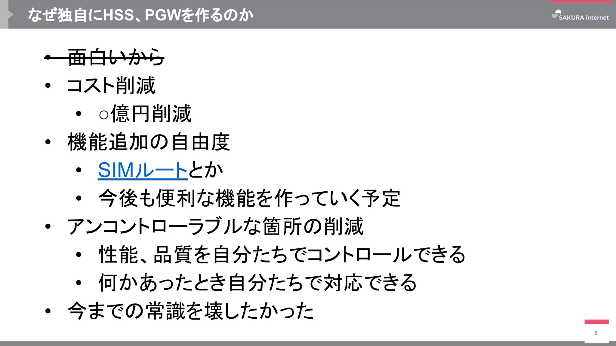 なぜ独自にHSS、PGWを作るのか
• 面白いから
• コスト削減
• ○億円削減
• 機能追加の自由度
• SIMルートとか
• 今後も便利な機能を作っていく予定
• アンコントローラブルな箇所の削減
• 性能、品質を自分たちでコントロールできる
• 何かあったとき自分たちで対応できる
• 今までの常識を壊したかった
8
 