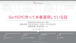 GoでEPC作って本番運用している話
JANOG42 Meeting in Mie
発表日時：7月12日(木) 15:05～15:35(30分)
発表会場：多目的ホール
2018/7/12（木）
(C) Copyright 1996-2018 SAKURA Internet Inc
さくらインターネット株式会社 IoTチーム 日下部雄也
 