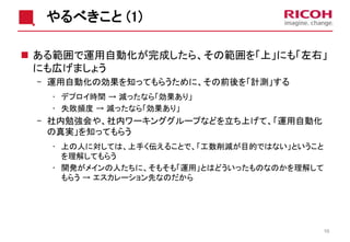 やるべきこと (1)
 ある範囲で運用自動化が完成したら、その範囲を「上」にも「左右」
にも広げましょう
- 運用自動化の効果を知ってもらうために、その前後を「計測」する
• デプロイ時間 → 減ったなら「効果あり」
• 失敗頻度 → 減ったなら「効果あり」
- 社内勉強会や、社内ワーキンググループなどを立ち上げて、「運用自動化
の真実」を知ってもらう
• 上の人に対しては、上手く伝えることで、「工数削減が目的ではない」ということ
を理解してもらう
• 開発がメインの人たちに、そもそも「運用」とはどういったものなのかを理解して
もらう → エスカレーション先なのだから
10
 