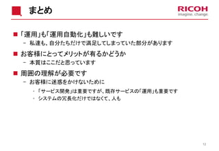 まとめ
 「運用」も「運用自動化」も難しいです
- 私達も、自分たちだけで満足してしまっていた部分があります
 お客様にとってメリットが有るかどうか
- 本質はここだと思っています
 周囲の理解が必要です
- お客様に迷惑をかけないために
• 「サービス開発」は重要ですが、既存サービスの「運用」も重要です
• システムの冗長化だけではなくて、人も
12
 