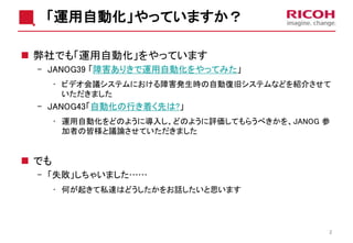 「運用自動化」やっていますか？
 弊社でも「運用自動化」をやっています
- JANOG39 「障害ありきで運用自動化をやってみた」
• ビデオ会議システムにおける障害発生時の自動復旧システムなどを紹介させて
いただきました
- JANOG43「自動化の行き着く先は?」
• 運用自動化をどのように導入し、どのように評価してもらうべきかを、JANOG 参
加者の皆様と議論させていただきました
 でも
- 「失敗」しちゃいました……
• 何が起きて私達はどうしたかをお話したいと思います
2
 