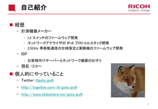 自己紹介
 経歴
- 計測機器メーカー
• L3 スイッチのファームウェア開発
• ネットワークアナライザの IPv6 プロトコルスタック開発
• 2.5GHz 帯移動通信の仕様策定と実験機のファームウェア開発
- ISP
• お客様向けサーバーとネットワーク機器のお守り
- 現在：リコー
 個人的にやっていること
- Twitter：@goto_ipv6
- http://togetter.com/id/goto_ipv6
- http://www.slideshare.net/goto_ipv6
3
 