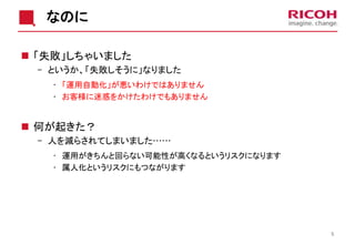 なのに
 「失敗」しちゃいました
- というか、「失敗しそうに」なりました
• 「運用自動化」が悪いわけではありません
• お客様に迷惑をかけたわけでもありません
 何が起きた？
- 人を減らされてしまいました……
• 運用がきちんと回らない可能性が高くなるというリスクになります
• 属人化というリスクにもつながります
5
 