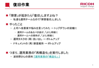 復旧作業
 「障害」が起きたら「復旧」しますよね？
- 私達も運用チームなので「障害復旧」しました
 やったこと
- 上司へ改善案や悩みを言ってみた → トップダウンの契機に
• 運用チームのあるべき姿が、「より」明確に
• 運用チームへの期待が、「より」明確に
- 運用タスクの (再) 洗い出し → ボトムアップ
- ドキュメントの (再) 鮮度維持 → ボトムアップ
 つまり、運用業務の「再構造化」を実行しました
- 波田野さんの資料 『運用業務の「構造化」 』
6
 