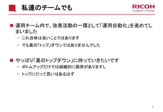 私達のチームでも
 運用チーム内で、改善活動の一環として「運用自動化」を進めてし
まいました
- これ自体は良いことではあります
- でも真の「トップ」ダウンではありませんでした
 やっぱり「真のトップダウン」に持っていきたいです
- ボトムアップだけでは組織的に限界がありますし
- トップにだって思いはあるはず
8
 