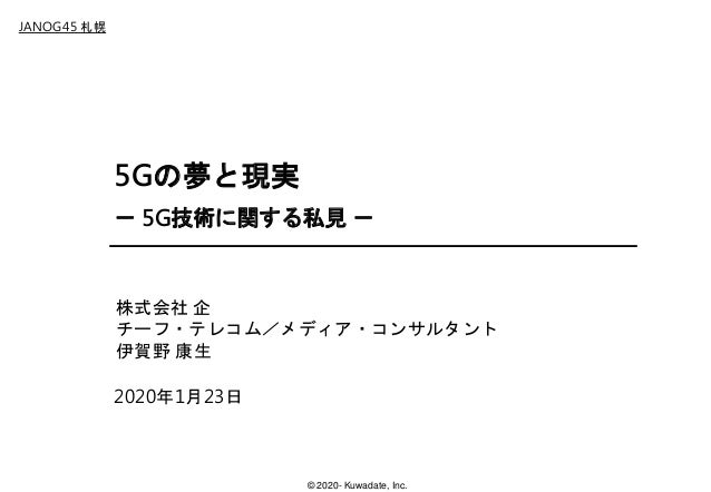 © 2020- Kuwadate, Inc.
JANOG45 札幌
5Gの夢と現実
－ 5G技術に関する私見 －
2020年1月23日
株式会社 企
チーフ・テレコム／メディア・コンサルタント
伊賀野 康生
 