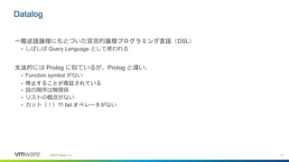 15©2020 VMware, Inc.
一階述語論理にもとづいた宣言的論理プログラミング言語（DSL）
• しばしば Query Language として使われる
文法的には Prolog に似ているが、Prolog と違い、
• Function symbol がない
• 停止することが保証されている
• 説の順序は無関係
• リストの概念がない
• カット（！）や fail オペレータがない
Datalog
 