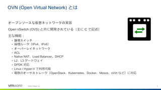 3©2020 VMware, Inc.
オープンソースな仮想ネットワークの実装
Open vSwitch (OVS) と共に開発されている（主に C で記述）
主な機能：
• 論理スイッチ
• 論理ルータ（IPv4、IPv6）
• オーバーレイネットワーク
• ACL
• Native NAT、Load Balancer、DHCP
• L2、L3 ゲートウェイ
• DPDK 対応
• Linux / Hyper-V で利用可能
• 複数のオーケストレータ（OpenStack、Kubernetes、Docker、Mesos、oVirt など）に対応
OVN (Open Virtual Network) とは
 