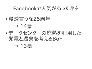 Facebookで人気があったネタ
● 浸透言うな25周年
   → 14票
● データセンターの廃熱を利用した

  発電と温泉を考えるBoF
   → 13票
 