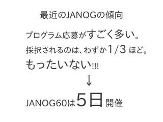 最近のJANOGの傾向

プログラム応募がすごく多い。
採択されるのは、わずか1/3 ほど。
もったいない!!!
     ↓
       5日開催
JANOG60は
 