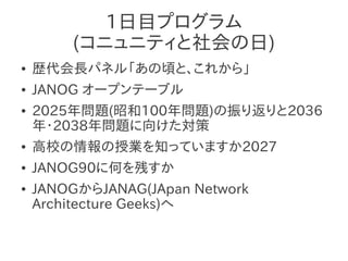 1日目プログラム
        (コニュニティと社会の日)
●   歴代会長パネル「あの頃と、これから」
●   JANOG オープンテーブル
●   2025年問題(昭和100年問題)の振り返りと2036
    年・2038年問題に向けた対策
●   高校の情報の授業を知っていますか2027
●   JANOG90に何を残すか
●   JANOGからJANAG(JApan Network
    Architecture Geeks)へ
 