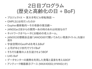 2日目プログラム
          (歴史と高齢化の日 + BoF)
●   プロジェクトX ～ 某大手町ビル移転物語 ～
●   GMPLSとは何だったのか
●   Gopher最新動向～その奇跡の復活劇～
●   JANOGer2世からの質問ーあの時のあれは何故なの？
●   ネットワークオペレータにお勧めの老人ホーム。
●   JANOG30懇親会企画「JANOG60で聞いてみたい発表タイトル」を振り
    返る
●   宇宙空間のGeoIPv6を考えるBoF
●   上司がゆとり世代でツライBoF　
●   そろそろ重複の人を引退させようBOF
●   U45 BoF
●   データセンターの廃熱を利用した発電と温泉を考えるBOF
●   アンティーク機器展示ブース (MAX4000とかM40とか)
 