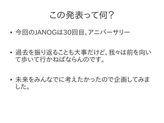 この発表って何？
●   今回のJANOGは30回目、アニバーサリー

●   過去を振り返ることも大事だけど、我々は前を向い
    て歩いて行かねばならんのです。

●   未来をみんなでに考えたかったので企画してみま
    した。
 