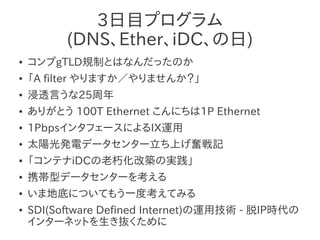 3日目プログラム
          (DNS、Ether、iDC、の日)
●   コンプgTLD規制とはなんだったのか
●   「A filter やりますか／やりませんか？」
●   浸透言うな25周年
●   ありがとう 100T Ethernet こんにちは1P Ethernet
●   1PbpsインタフェースによるIX運用
●   太陽光発電データセンター立ち上げ奮戦記
●   「コンテナiDCの老朽化改築の実践」
●   携帯型データセンターを考える
●   いま地底についてもう一度考えてみる
●   SDI(Software Defined Internet)の運用技術 - 脱IP時代の
    インターネットを生き抜くために
 