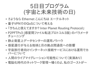 5日目プログラム
            (宇宙と未来技術の日)
●   さようなら Ethernet こんにちは エーテルネット
●   量子VPNでのQoSについて考える
●   「きちんと使えてますか? Inter Planet Routing Protocol」
●   P2PFTPv3 (惑星間ファイル転送プロトコル3版) のパラメータ
    チューニング
●   静止衛星上データセンターの運用ノウハウ
●   惑星運行が与える地球と月の拠点間通信への影響
●   宇宙旅行者向けインターネット接続サービスにおける運用でカ
    バーについて
●   人間のライブマイグレーション可能性について（実演あり）
●   電脳化時代のネットワーク管理～囁くのよ、私のゴーストが～
 