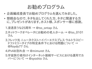 お勧めプログラム
●   企画編成委員でお勧めプログラムを選んでみました。
●   懇親会なので、ネタを出してくれた方、ネタに関連する方
    に、プレゼントがあります。ホスト様、スポンサー様に感謝。
    1.浸透言うな25周年 → @tss_ontap さん
    2.ネットワークオペレータにお勧めの老人ホーム → @tss_0101
      さん
    3.フレッツ光 ニューネクストハイパーエクスプレス ウルトラスピー
      ドファミリータイプの特定条件下における問題について →
      @Roydy77 さん
    4.IPv4お別れ会 → @mimuret さん
    5.宇宙旅行者向けインターネット接続サービスにおける運用でカ
      バーについて → @syoshio さん
 