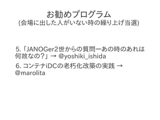 お勧めプログラム
(会場に出した人がいない時の繰り上げ当選)



5. 「JANOGer2世からの質問ーあの時のあれは
何故なの？」 → @yoshiki_ishida
6. コンテナiDCの老朽化改築の実践 →
@marolita
 